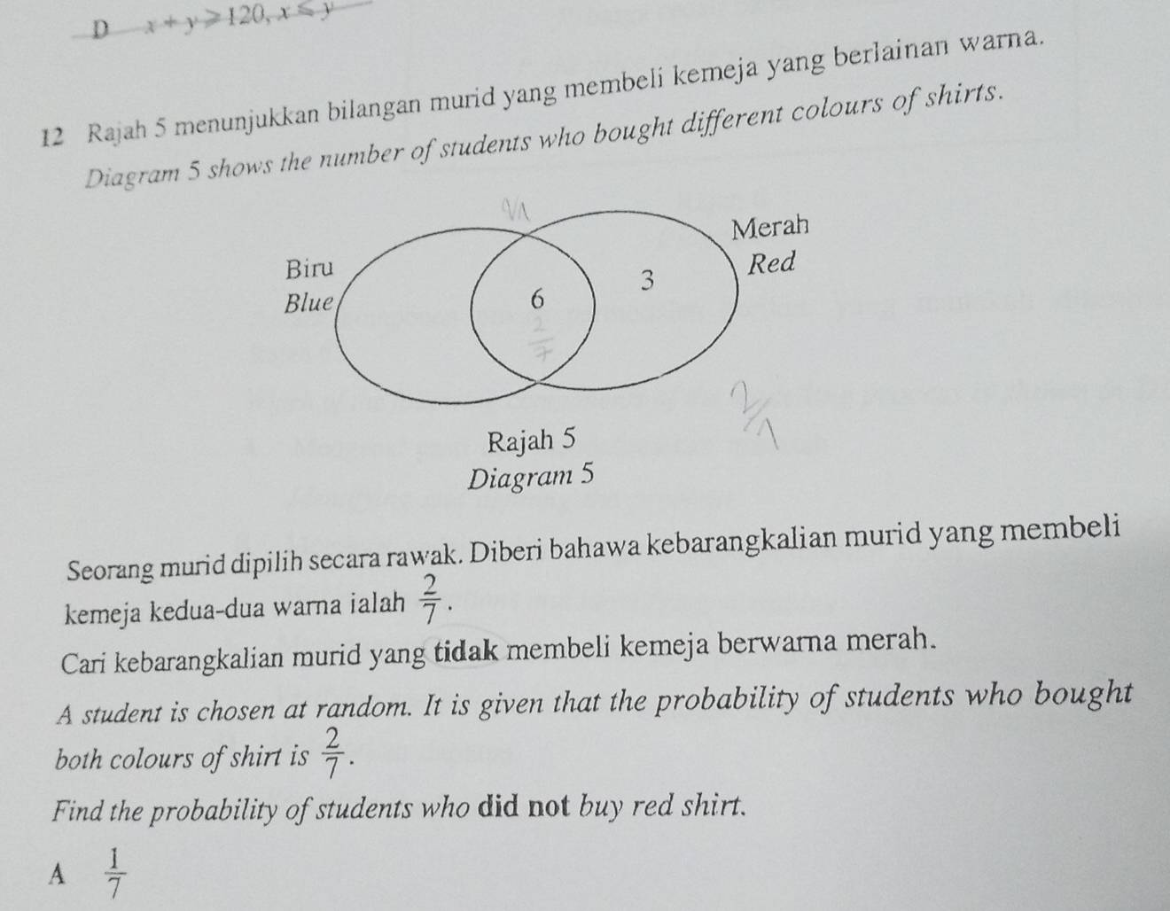 x+y≥slant 120, x≤slant y
12 Rajah 5 menunjukkan bilangan murid yang membeli kemeja yang berlainan warna.
Diagram 5 shows the number of students who bought different colours of shirts.
VA
Merah
Biru Red
Blue 6 3
Rajah 5
Diagram 5
Seorang murid dipilih secara rawak. Diberi bahawa kebarangkalian murid yang membeli
kemeja kedua-dua warna ialah  2/7 . 
Cari kebarangkalian murid yang tidak membeli kemeja berwarna merah.
A student is chosen at random. It is given that the probability of students who bought
both colours of shirt is  2/7 . 
Find the probability of students who did not buy red shirt.
A  1/7 