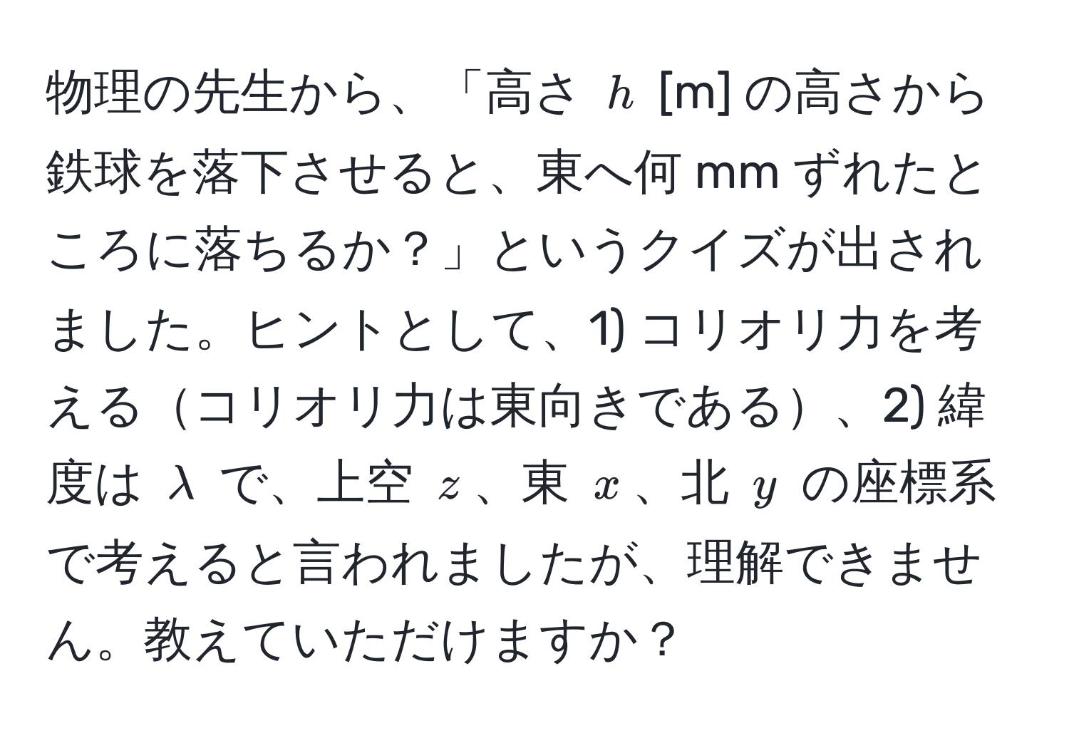 物理の先生から、「高さ $h$ [m] の高さから鉄球を落下させると、東へ何 mm ずれたところに落ちるか？」というクイズが出されました。ヒントとして、1) コリオリ力を考えるコリオリ力は東向きである、2) 緯度は $lambda$ で、上空 $z$、東 $x$、北 $y$ の座標系で考えると言われましたが、理解できません。教えていただけますか？