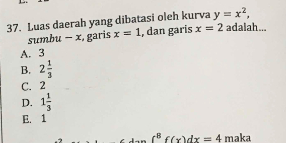 Luas daerah yang dibatasi oleh kurva y=x^2, 
sumbu - x, garis x=1 , dan garis x=2 adalah...
A. 3
B. 2 1/3 
C. 2
D. 1 1/3 
E. 1
2
∈t^8f(x)dx=4 maka