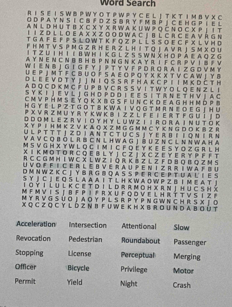 Word Search
R I S E I S W B P W Y O T P W P Y C E L J T K T I M B V X C
O D P A Y N S I C B F D Z S B R Y F M B P 」 C E H G P I E L
A N L D H U T B X C X Y X R W A K U W P Q Č N O C X P J I T
I I Z D L L O E A X X Z O O D W A C J B L C R C E A V Ř G N
T G A F  E F  P S L OW T K F Q Z P L Í S  S O E C  F X  L V H D
F H M T V S P M G Z R H E R Z L H I T Q J A V R J S M X O U
IT Z U IH I I  B W H I K G L Z S S W N  H O P Á E A Q Z G
A Y N E N C N B B H B P N N G N K A Y R I F C R P V I B F V
W I E N B J G I G F Y J P T Y V F P D R Q R A I Z G D V M Y
U E P J M T F C B U O Í S A E O P Q Y X Κ X T V C A W J Y в
D L E É V D T Y J J N I Q S S R F H A K C P I I M K D Č T H
A D Q C D K M C F Ü P B V C R S S V I T W Y O L Q E N Z L I
S Y K I J E V L J G H D P D D I E E S I T R N E T H V J A C
C M V P H M S E Y Q K X B G S F U N C K D E A G H H M D P B
H G Y E L P Z -T G Ô T B K W A I V Q G T M R N E O E G J H U
P X V R Z M U Y R Y K W K B I Z Z L F E I E R T F G U I J D
D D O M L E Z R V I O Y HY L U W Z I  I  R O R A I N U T O K
X Y P I H M K Z V K A Q X Z M G G M M C Y K N G D O K B Z R
U L P T T T J Z D J A N T C T U C S J Y E R B I I Q Ν I R N
V A V C Q B Ó L R B C N L H WA G J É U Z N C L N N W A H A
M S V G H X Y W L Q C I M I C F Q É Y K E E S Y O Z G R L H
X I K M O T O R C Q E B L Y J C Z J X C Z E Y E R Y P F F T
R C C G M H I W C X L W Z I Q R K B Z L Z F D B Q B Q Z M S
U V O F F I C E R L E B V E R A U P E N I Z R R I W A F B U
D M N W Z K C J Y B R G B Q A S S P E R C E P T U A L I E S
S Y J C J E Q S L A A A I T L H K W A O W P Z B I M E A T J
I O Y I  L U L K C E T D I  L D R R M O H X R N J H U C S H X
M F M V I S J B F P I F R X U F Q D V E L H R T T V S I Z F
M Y R V G S Ú O J A O Y P L S R P Y P N G W N C H R S X J O
X Q C Z Q C Y L D Z N B F U W E KH X B R OU N D A B O Ú T
Acceleration Intersection Attentional Slow
Revocation Pedestrian Roundabout Passenger
Stopping License Perceptual Merging
Officer Bicycle Privilege Motor
Permit Yield Night Crash