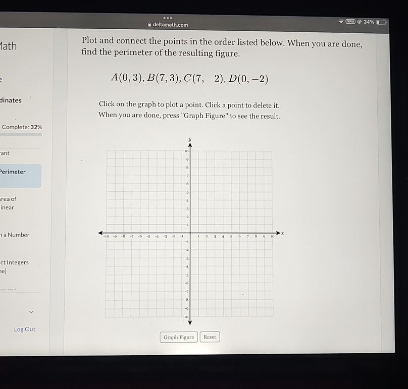 ... 
A deltamath.com @ 24% 
Plot and connect the points in the order listed below. When you are done, 
1ath find the perimeter of the resulting figure. 
)
A(0,3), B(7,3), C(7,-2), D(0,-2)
dinates Click on the graph to plot a point. Click a point to delete it. 
When you are done, press "Graph Figure" to see the result. 
Complete: 32% 
ant 
Perimeter 
rea of 
inear 
a Number 
ct Integers 
e) 
mand 
Log Out 
Graph Figure Reset