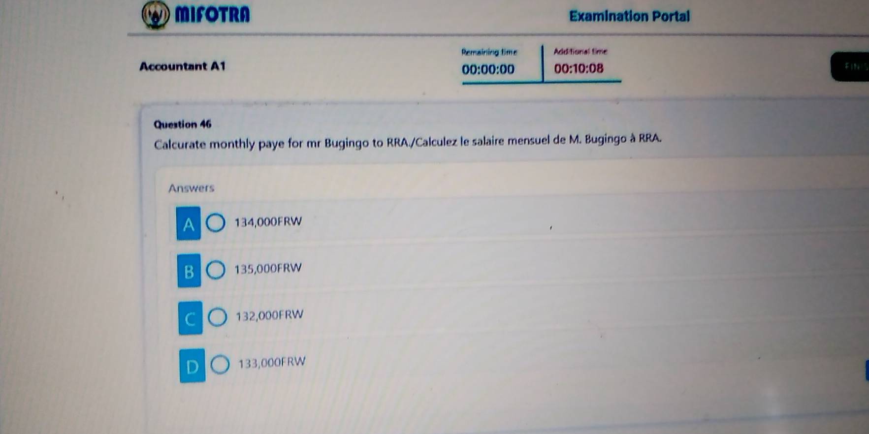 MIFOTRA Examination Portal
Remaining time Additional time
Accountant A1 00:00:00 00:10:08 
EIN1S
Question 46
Calcurate monthly paye for mr Bugingo to RRA./Calculez le salaire mensuel de M. Bugingo à RRA.
Answers
A 134,000FRW
B 135,000FRW
C 132,000FRW
D 133,000FRW