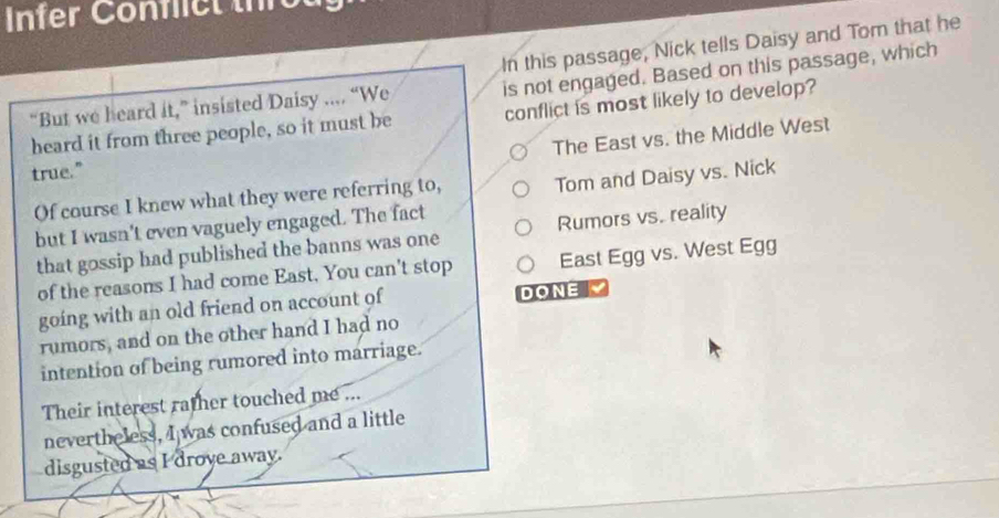 Infer Confict th
In this passage, Nick tells Daisy and Tom that he
“But we heard it,” insisted Daisy .... “We is not engaged. Based on this passage, which
heard it from three people, so it must be conflict is most likely to develop?
The East vs. the Middle West
true."
Of course I knew what they were referring to, Tom and Daisy vs. Nick
but I wasn't even vaguely engaged. The fact
that gossip had published the banns was one Rumors vs. reality
of the reasons I had come East, You can't stop East Egg vs. West Egg
going with an old friend on account of DONE 
rumors, and on the other hand I had no
intention of being rumored into marriage.
Their interest rather touched me ...
nevertheless, I was confused and a little
disgusted as I droye away.