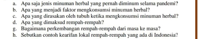 Apa saja jenis minuman herbal yang pernah diminum selama pandemi? 
b. Apa yang menjadi faktor mengkonsumsi minuman herbal? 
c. Apa yang dirasakan oleh tubuh ketika mengkonsumsi minuman herbal? 
d. Apa yang dimaksud rempah-rempah? 
g. Bagaimana perkembangan rempah-rempah dari masa ke masa? 
h. Sebutkan contoh kearifan lokal rempah-rempah yang ada di Indonesia?