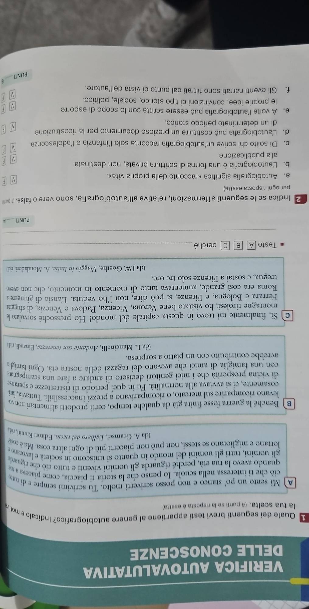 VERIFICA AUTOVALUTATIVA
DELLE CONOSCENZE
1 Quale dei seguenti brevi testi appartiene al genere autobiografico? Indicalo e motiva
la tua scelta. (4 punti se la risposta è esatta)
A Mi sento un po' stanco e non posso scriverti molto. Tu scrivimi sempre e dí tu
ciò che ti interessa nella scuola. Io penso che la storia ti piaccía, come píaceva a m
quando avevo la tua età, perché riguarda gli uomini viventi e tutto ciò che riguarda
gli uomini, tutti gli uomini del mondo in quanto si uniscono in società e lavorano 
lottano e migliorano se stessi, non può non piacerti più di ogni altra cosa. Ma  cosma
(da A. Gramsci, Lalbero del riccio, Editori Riuniti, rid
B  Benché la guerra fosse finita già da qualche tempo, certi prodotti alimentari non vo
levano ricomparire sul mercato, o ricomparivano a prezzi inaccessíbili. Tuttavia, fatí
cosamente, ci si avviava alla normalità. Fu in quel periodo di ristrettezze e speranze
di vicina prosperità che i miei genitori decisero di andare a fare una scampagnata
con una famiglia di amici che avevano dei ragazzi della nostra età. Ogni famiglia
avrebbe contribuito con un piatto a sorpresa.
(da L. Mancinelli, Andante con tenerezza, Einaudi, rid.)
c  Sì, finalmente mi trovo in questa capitale del mondo! Ho pressoché sorvolato le
montagne tirolesi; ho visitato bene Verona, Vicenza, Padova e Venezia, di sfuggita
Ferrara e Bologna, e Firenze, si può dire, non l’ho veduta. Lansia di giungere a
Roma era così grande, aumentava tanto di momento in momento, che non avevo
tregua, e sostai a Firenze solo tre ore.
(da J.W. Goethe, Viaggio in Italia, A. Mondadori, rid.)
Testo perché_
_
PUNTI _ 4
2 Indica se le seguenti affermazioni, relative all’autobiografia, sono vere o false. (1 punt
per ogni risposta esatta)
:
a. Autobiografia significa «racconto della propria vita».
b. L'autobiografia è una forma di scrittura privata, non destinata
F
alla pubblicazione.
c. Di solito chi scrive un’autobiografia racconta solo l’infanzia e l’adolescenza. V F
d. L'autobiografia può costituire un prezioso documento per la ricostruzione F
di un determinato periodo storico.
v 
e. A volte l'autobiografia può essere scritta con lo scopo di esporre F
le proprie idee, convinzioni di tipo storico, sociale, politico.
f. Gli eventi narrati sono filtrati dal punto di vista dell’autore.
PUNTI_