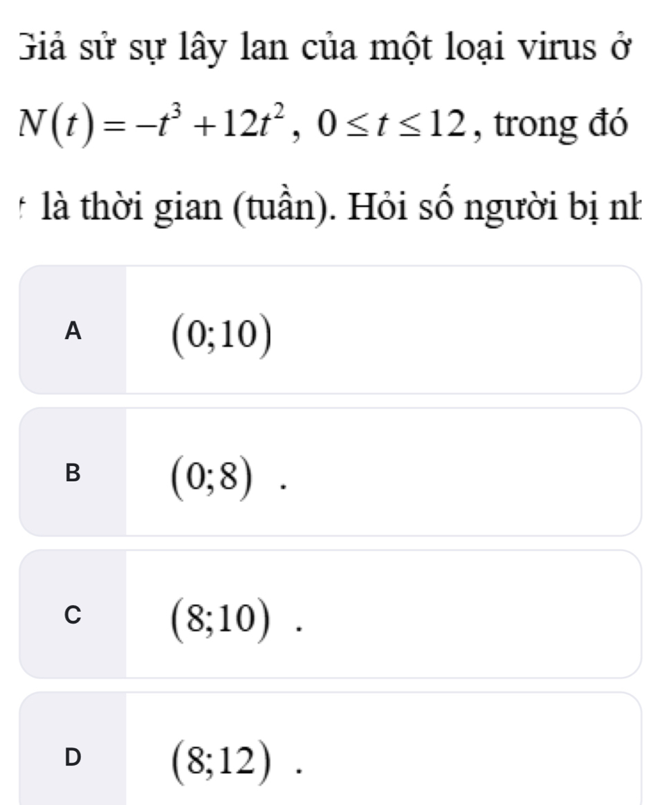 Giả sử sự lây lan của một loại virus ở
N(t)=-t^3+12t^2, 0≤ t≤ 12 , trong đó
* là thời gian (tuần). Hỏi số người bị nh
A
(0;10)
B
(0;8).
C
(8;10).
D
(8;12).