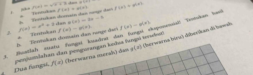 dan g(x)
1. Jika f(x)=sqrt(x+3) f(x)+g(x), f(x)+g(x). 
a. Tentukan
f(x)=x^2+2 b. Tentukan domain dan range dari 
dan g(x)=2x-5
f(x)-g(x). 
b. Tentukan domain dan range dari f(x)-g(x). 
3. Buatlah suatu fungsi kuadrat dan fungsi eksponensial! Tentukan hasi 2. a. Tentukan (berwarna bɨru) diberikan di bawah 
penjumlahan dan pengurangan kedua fungsi tersebut! 
d 
Dua fungsi, f(x) (berwarna merah) dan g(x)