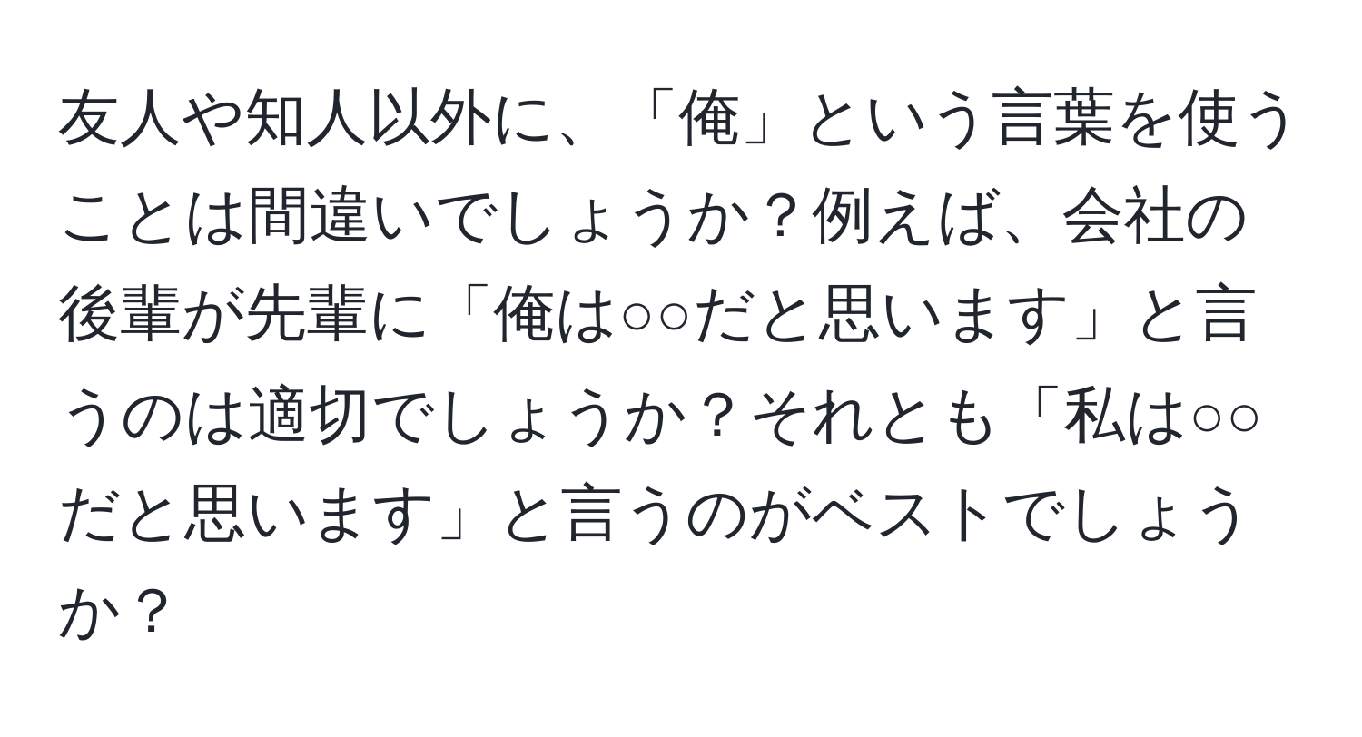 友人や知人以外に、「俺」という言葉を使うことは間違いでしょうか？例えば、会社の後輩が先輩に「俺は○○だと思います」と言うのは適切でしょうか？それとも「私は○○だと思います」と言うのがベストでしょうか？