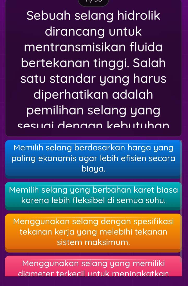 Sebuah selang hidrolik
dirancang untuk
mentransmisikan fluida
bertekanan tinggi. Salah
satu standar yang harus
diperhatikan adalah
pemilihan selang yang
sesuai dengan kebutuhan
Memilih selang berdasarkan harga yang
paling ekonomis agar lebih efisien secara
biaya.
Memilih selang yang berbahan karet biasa
karena lebih fleksibel di semua suhu.
Menggunakan selang dengan spesifikasi
tekanan kerja yang melebihi tekanan
sistem maksimum.
Menggunakan selang yang memiliki
diameter terkecil untuk meninakatkan