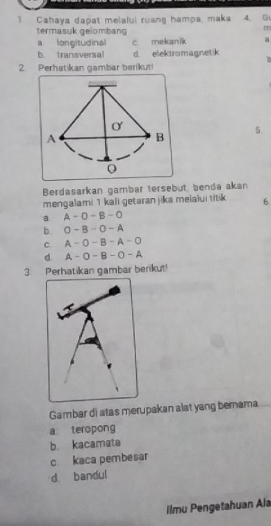 Cahaya dapat melalul ruang hampa, maka 4. G
termasuk gelombang
m
a longitudinal c mekanik a
b transversal d elektromagnetik
in
2. Perhatikan gambar berikut!
5、
Berdasarkan gambar tersebut, benda akan
mengalami 1 kali getaran jika melalui titik 6
a A-O-B-O
b. O-B-O-A
C. A-O-B-A-O
d. A-O-B-O-A
3. Perhatikan gambar berikut!
Gambar di atas merupakan alat yang bernama
a teropong
b kacamata
c kaca pembesar
d. bandul
ilmu Pengetahuan Ala