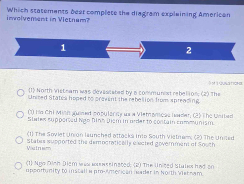 Which statements best complete the diagram explaining American
involvement in Vietnam?
1
2
3 of 3 QUESTIONS
(1) North Vietnam was devastated by a communist rebellion; (2) The
United States hoped to prevent the rebellion from spreading
(1) Ho Chi Minh gained popularity as a Vietnamese leader; (2) The United
States supported Ngo Dinh Diem in order to contain communism.
(1) The Soviet Union launched attacks into South Vietnam; (2) The United
States supported the democratically elected government of South
Vietnam.
(1) Ngo Dinh Diem was assassinated; (2) The United States had an
opportunity to install a pro-American leader in North Vietnam.