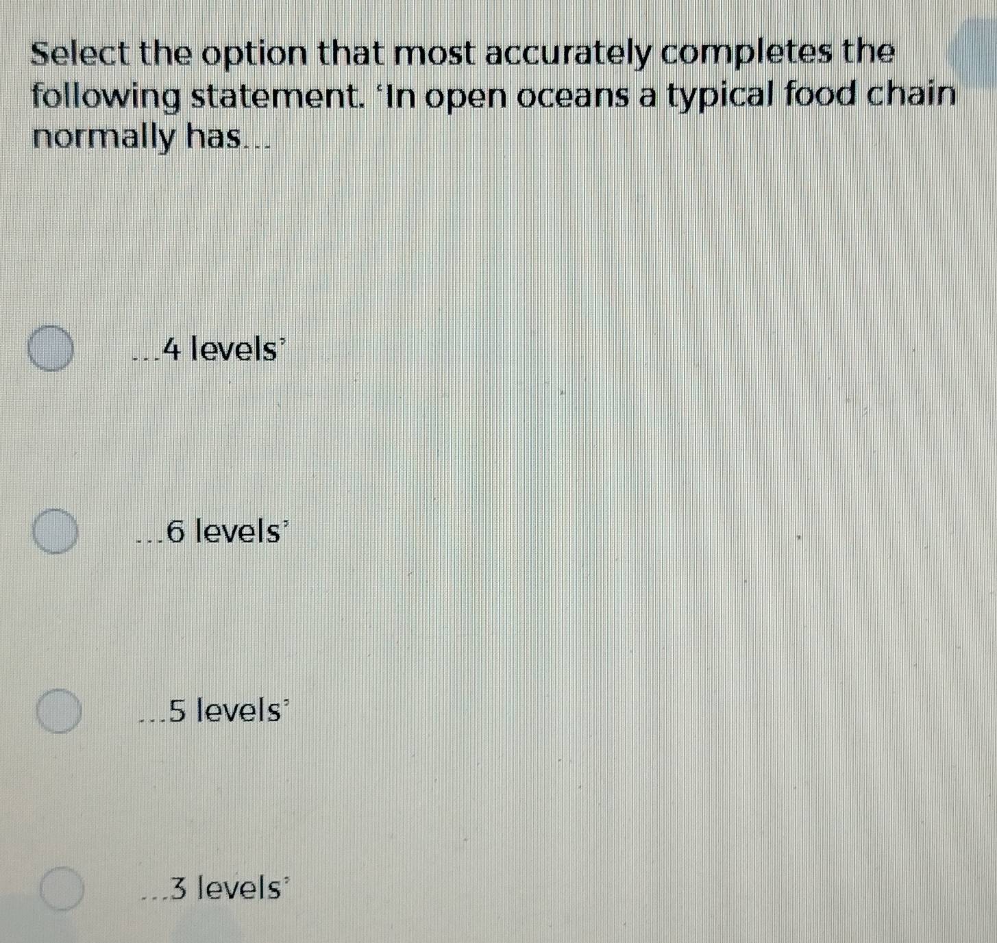 Select the option that most accurately completes the
following statement. ‘In open oceans a typical food chain
normally has...
4 levels
6 levels'
5 levels
3 levels