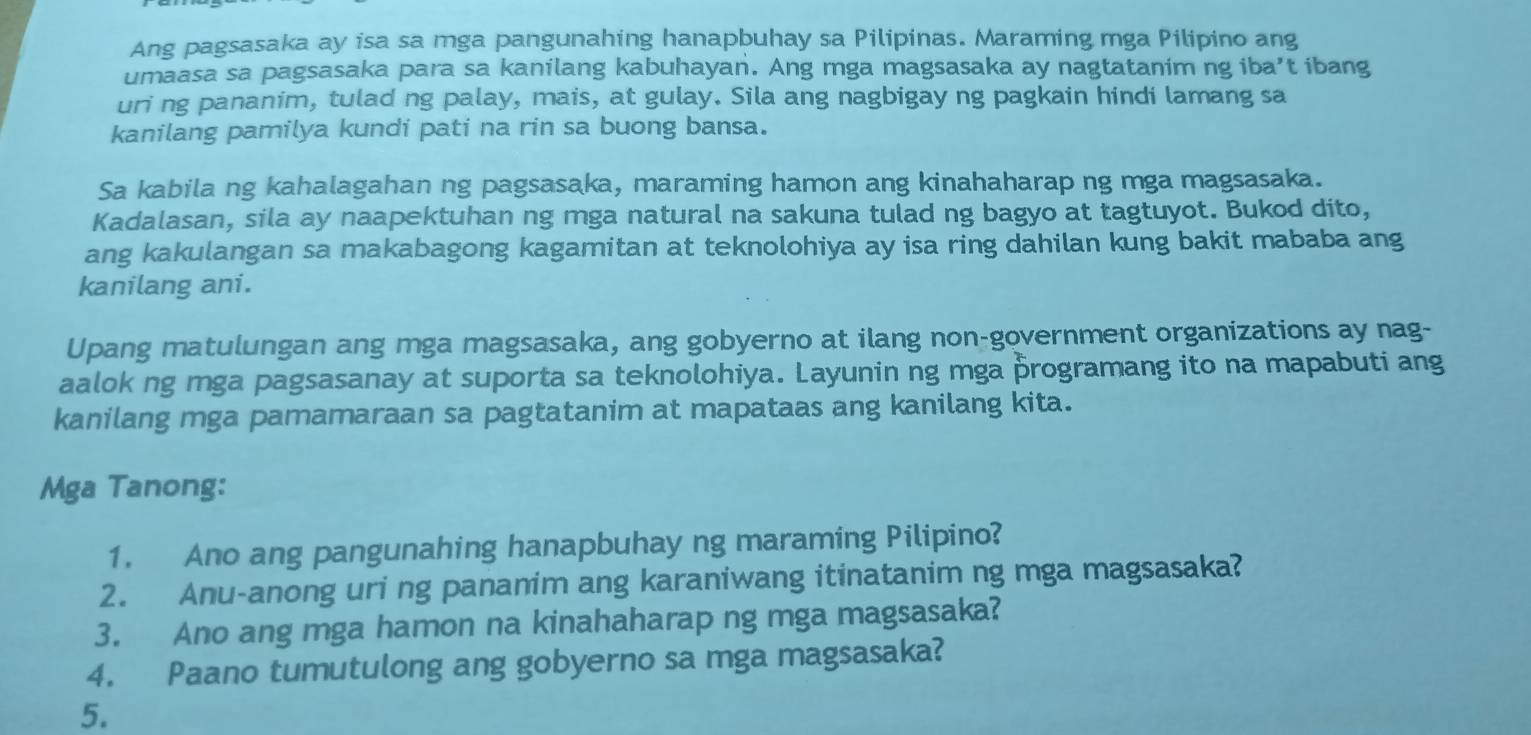 Ang pagsasaka ay isa sa mga pangunahing hanapbuhay sa Pilipinas. Maraming mga Pilipino ang 
umaasa sa pagsasaka para sa kanilang kabuhayan. Ang mga magsasaka ay nagtatanim ng iba’t ibang 
uri ng pananim, tulad ng palay, mais, at gulay. Sila ang nagbigay ng pagkain hindi lamang sa 
kanilang pamilya kundi pati na rin sa buong bansa. 
Sa kabila ng kahalagahan ng pagsasaka, maraming hamon ang kinahaharap ng mga magsasaka. 
Kadalasan, sila ay naapektuhan ng mga natural na sakuna tulad ng bagyo at tagtuyot. Bukod dito, 
ang kakulangan sa makabagong kagamitan at teknolohiya ay isa ring dahilan kung bakit mababa ang 
kanilang ani. 
Upang matulungan ang mga magsasaka, ang gobyerno at ilang non-government organizations ay nag- 
aalok ng mga pagsasanay at suporta sa teknolohiya. Layunin ng mga þrogramang ito na mapabuti ang 
kanilang mga pamamaraan sa pagtatanim at mapataas ang kanilang kita. 
Mga Tanong: 
1. Ano ang pangunahing hanapbuhay ng maraming Pilipino? 
2. Anu-anong uri ng pananim ang karaniwang itinatanim ng mga magsasaka? 
3. Ano ang mga hamon na kinahaharap ng mga magsasaka? 
4. Paano tumutulong ang gobyerno sa mga magsasaka? 
5.