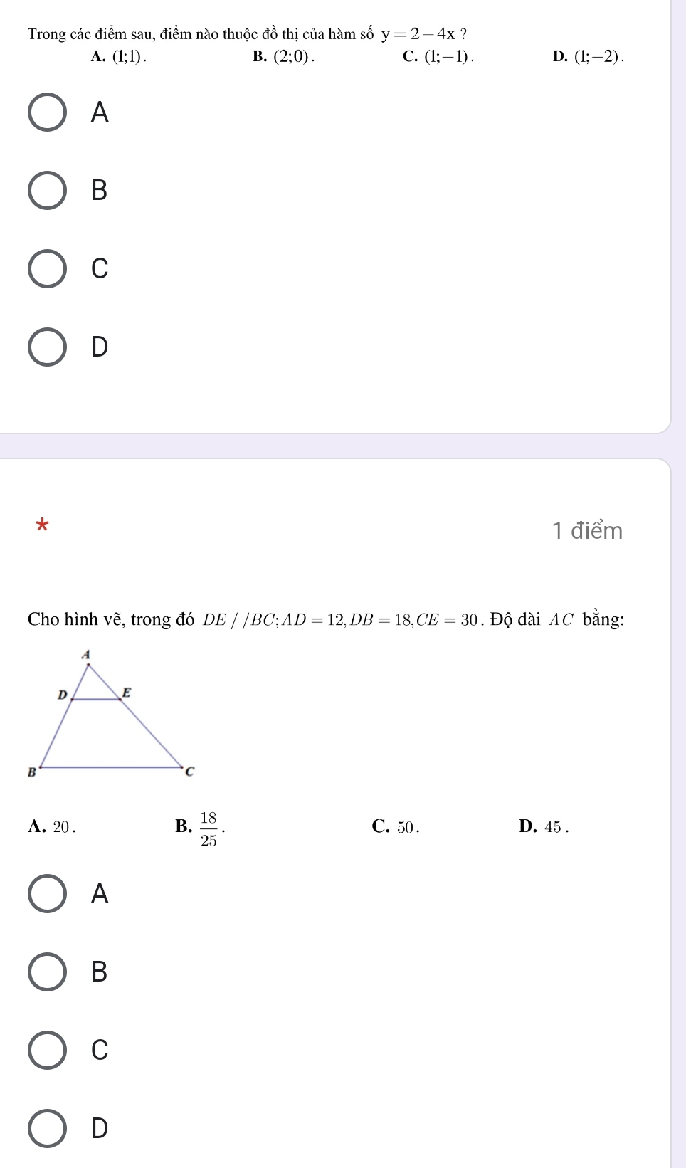 Trong các điểm sau, điểm nào thuộc đồ thị của hàm số y=2-4x ?
A. (1;1). B. (2;0). C. (1;-1). D. (1;-2). 
A
B
C
D
*
1 điểm
Cho hình vẽ, trong đó DE//BC; AD=12, DB=18, CE=30. Độ dài AC bằng:
A. 20. B.  18/25 . C. 50. D. 45.
A
B
C
D