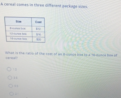 A cereal comes in three different package sizes.
What is the ratio of the cost of an 8-ounce box to a 16-ounce box of
cereal?
1:2
3.5
5:3
21