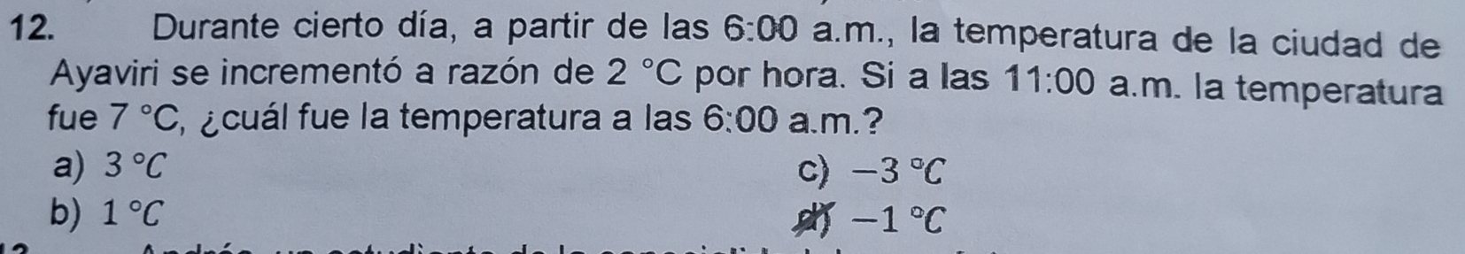 Durante cierto día, a partir de las 6:00 a.m., la temperatura de la ciudad de
Ayaviri se incrementó a razón de 2°C por hora. Si a las 11:00 a.m. la temperatura
fue 7°C , ecuál fue la temperatura a las 6:00 a.m.?
a) 3°C c) -3°C
b) 1°C -1°C