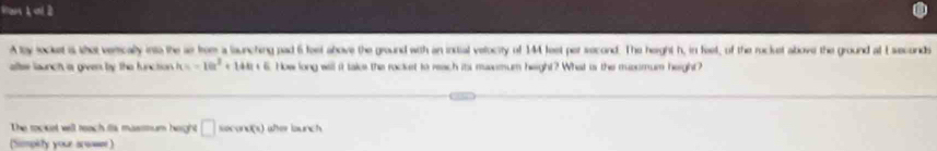 Pan k=l
A ty locket is she verically into the se fom a launching pad 6 foet above the ground with an instial velocity of 14 feet per second. The height h, in feel, of the rockuet above the ground al Eseconds 
alte launch a given by the function k=-10t^2+14t+6. How long will it take the rocket to reach its masemum height? What is the musumum height? 
The rocket will reach itis massmum height □ secons (x) 
(Simpety your arwae )