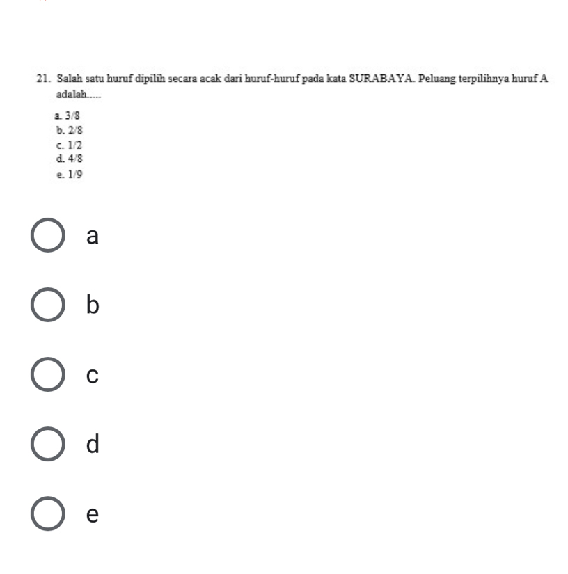 Salah satu huruf dipilih secara acak dari huruf-huruf pada kata SURABAYA. Peluang terpilihnya huruf A
adalah.....
a. 3/8
b. 2/8
c. 1/2
d. 4/8
e. 1/9
a
b
C
d
e