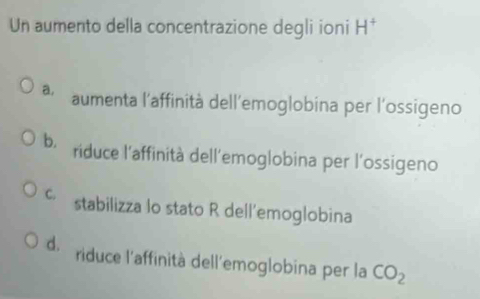 Un aumento della concentrazione degli ioni H^+
a. aumenta l'affinità dell’emoglobina per l'ossigeno
b. riduce l'affinità dell'emoglobina per l'ossigeno
C. stabilizza lo stato R dell'emoglobina
d. riduce l'affinità dell'emoglobina per la CO_2