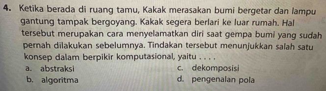 Ketika berada di ruang tamu, Kakak merasakan bumi bergetar dan lampu
gantung tampak bergoyang. Kakak segera berlari ke luar rumah. Hal
tersebut merupakan cara menyelamatkan diri saat gempa bumi yang sudah
pernah dilakukan sebelumnya. Tindakan tersebut menunjukkan salah satu
konsep dalam berpikir komputasional, yaitu . . . .
a. abstraksi c. dekomposisi
b. algoritma d. pengenalan pola