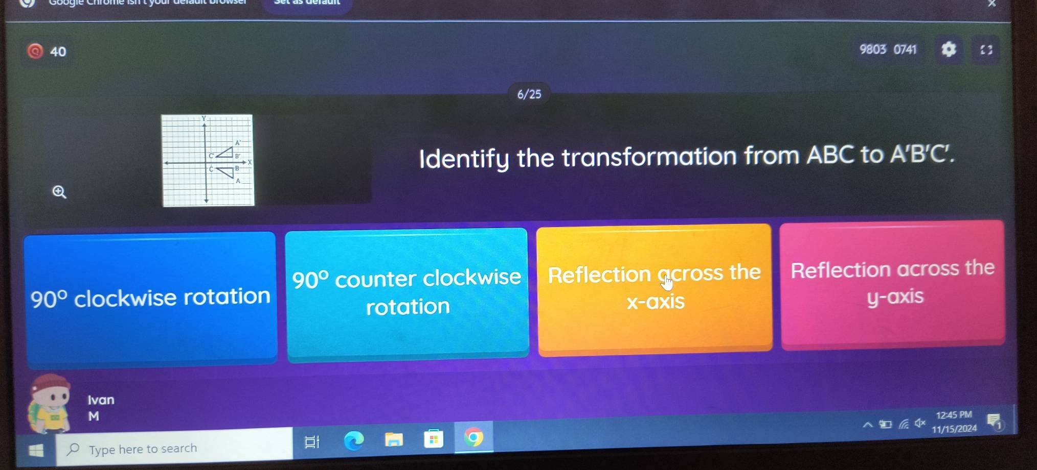 40 9803 0741
i
6/25
Identify the transformation from ABC to A'B'C'.
90° counter clockwise Reflection across the Reflection across the
90° clockwise rotation y-axis
rotation x-axis
Ivan
M 12:45 PM
Type here to search 11/15/2024