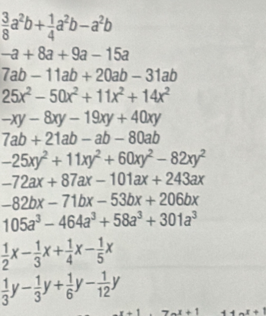  3/8 a^2b+ 1/4 a^2b-a^2b
-a+8a+9a-15a
7ab-11ab+20ab-31ab
25x^2-50x^2+11x^2+14x^2
-xy-8xy-19xy+40xy
7ab+21ab-ab-80ab
-25xy^2+11xy^2+60xy^2-82xy^2
-72ax+87ax-101ax+243ax
-82bx-71bx-53bx+206bx
105a^3-464a^3+58a^3+301a^3
 1/2 x- 1/3 x+ 1/4 x- 1/5 x
 1/3 y- 1/3 y+ 1/6 y- 1/12 y
7_nx+1 11a^x+1