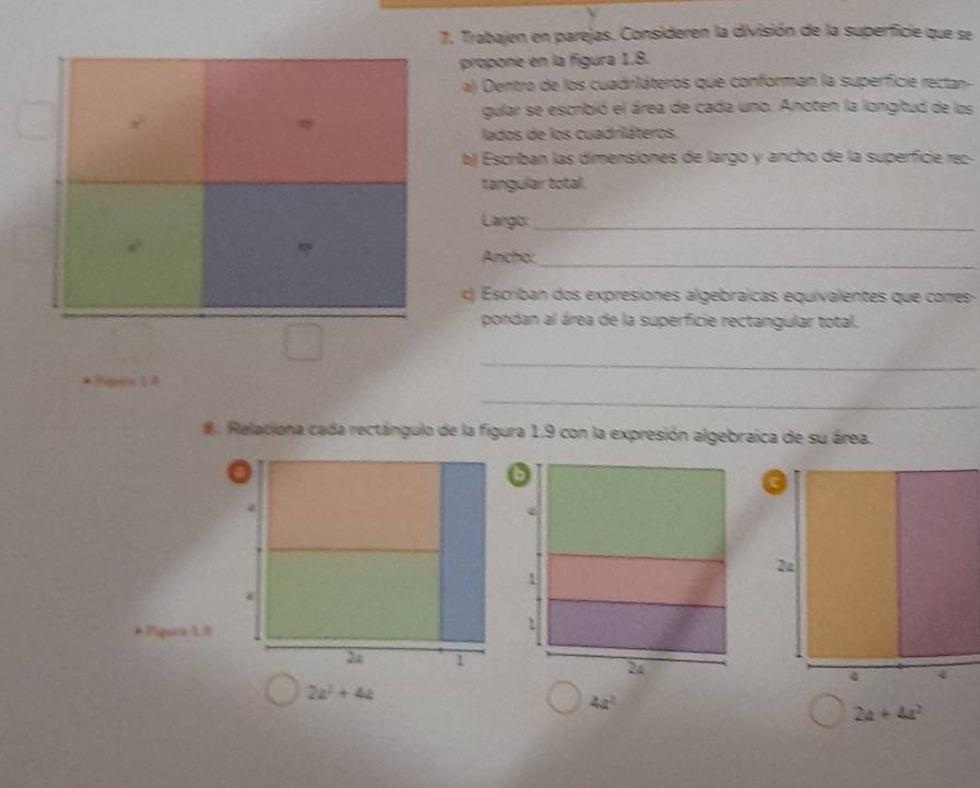 Trabajen en parejas. Consideren la división de la superficie que se 
propone en la figura 1.8. 
a) Dentro de los cuadriláteros que conforman la superficie rectan 
gular se escribió el área de cada uno. Anoten la longitud de los 
η 
lados de los cuadriláteros. 
b Escriban las dimensiones de largo y ancho de la superficie rec- 
tangular total. 
Largo:_ 
Ancho:_ 
c) Escriban dos expresiones algebraícas equivalentes que corres- 
pondan al área de la superficie rectangular total. 
_ 
nés 1 é 
_ 
. Relaciona cada rectángulo de la figura 1.9 con la expresión algebraica de su área. 
* Pipora 1.3
2z^2+4z
4a^2
2a+4a^2