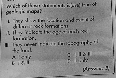 Which of these statements is(are) true of
geologic maps?
1. They show the location and extent of
different rock formations.
II. They indicate the age of each rock
formation.
III. They never indicate the topography of
the land.
A I only C I,I & Ⅲ
B Ⅰ &Ⅱ D I only
(Answer: B)