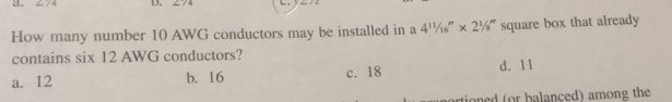 274 D. 274
How many number 10 AWG conductors may be installed in a 4^(11)/_16''* 2^1/_8'' square box that already
contains six 12 AWG conductors?
a. 12 b. 16 c. 18 d. 11
artioned (or balanced) among the