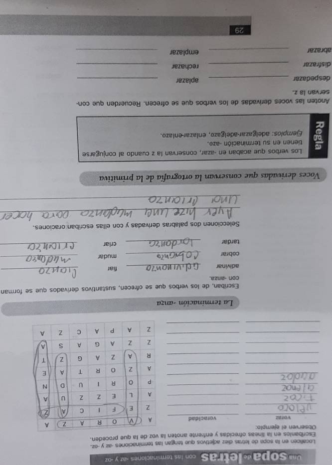 ' sopa « letras con las terminaciones - az y -oz
Localicen en la sopa de letras diez adjetivos que tengan las terminaciones - az y-oz. 
Escribanios en la líneas ofrecidas y enfrente anoten la voz de la que proceden. 
Observen el ejemplo: 
_ 
voraz voracidad 
_ 
_ 
_ 
_ 
_ 
_ 
_ 
_ 
_ 
_ 
_ 
_ 
_ 
_ 
_ 
__ 
_ 
La terminación -anza 
Escriban, de los verbos que se ofrecen, sustantivos derivados que se forman 
con -anza. 
adivinar _fiar 
_ 
cobrar _mudar_ 
tardar _criar_ 
Seleccionen dos palabras derivadas y con ellas escriban oraciones. 
_ 
_ 
Voces derivadas que conservan la ortografía de la primitiva 
Los verbos que acaban en -azar, conservan la z cuando al conjugarse 
tienen en su terminación -azo, 
Ejempios: adelgazar-adelgazo, enlazar-enlazo. 
Anoten las voces derivadas de los verbos que se ofrecen. Recuerden que con- 
servan la z. 
despedazar _aplazar_ 
disfrazar _rechazar_ 
abrazar _emplazar_ 
29