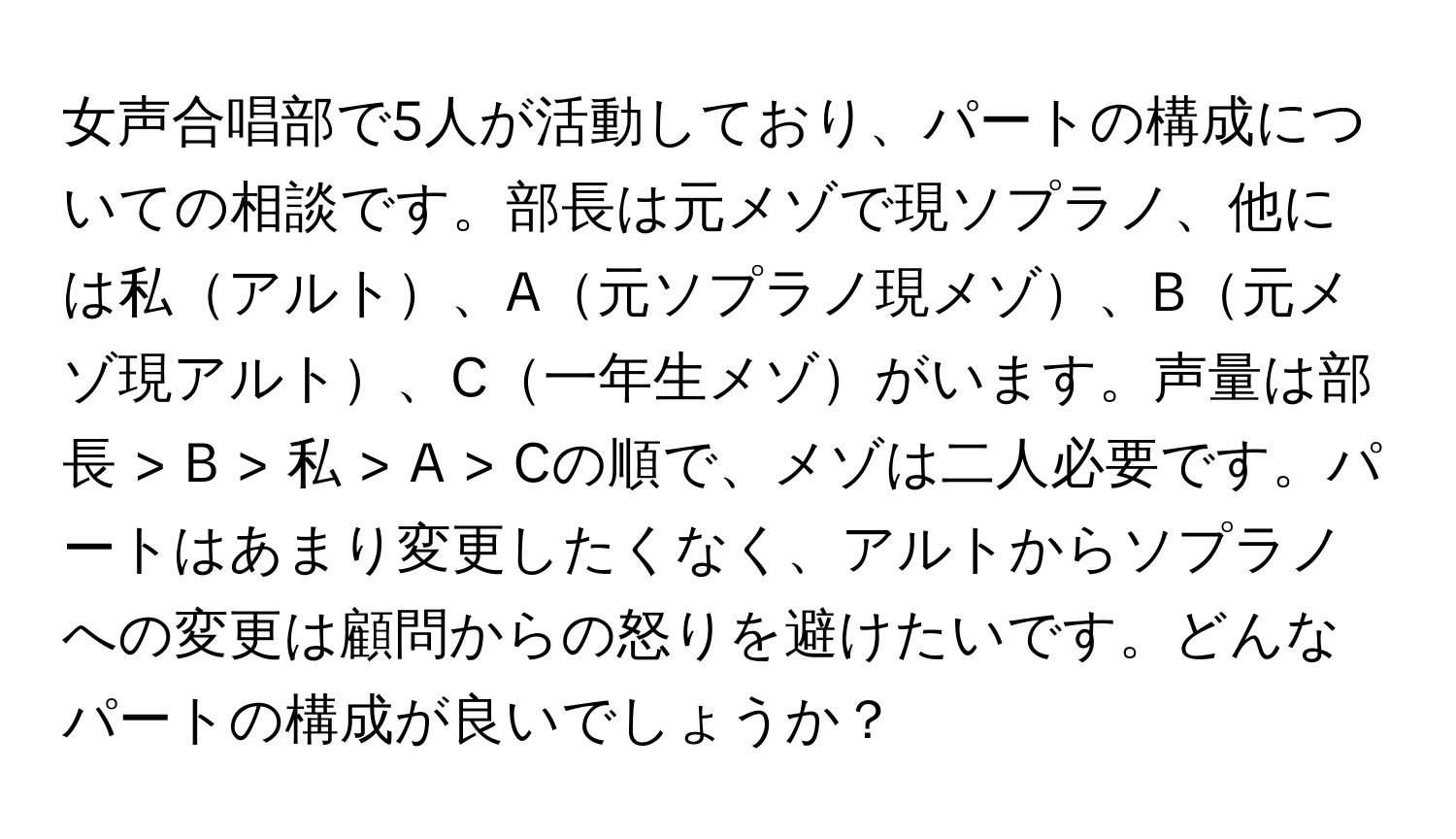 女声合唱部で5人が活動しており、パートの構成についての相談です。部長は元メゾで現ソプラノ、他には私アルト、A元ソプラノ現メゾ、B元メゾ現アルト、C一年生メゾがいます。声量は部長 > B > 私 > A > Cの順で、メゾは二人必要です。パートはあまり変更したくなく、アルトからソプラノへの変更は顧問からの怒りを避けたいです。どんなパートの構成が良いでしょうか？