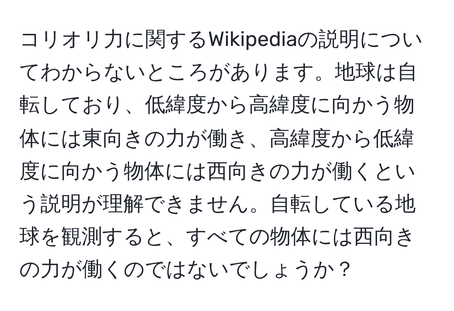 コリオリ力に関するWikipediaの説明についてわからないところがあります。地球は自転しており、低緯度から高緯度に向かう物体には東向きの力が働き、高緯度から低緯度に向かう物体には西向きの力が働くという説明が理解できません。自転している地球を観測すると、すべての物体には西向きの力が働くのではないでしょうか？