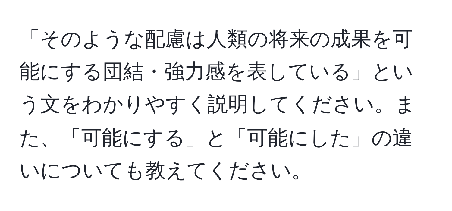 「そのような配慮は人類の将来の成果を可能にする団結・強力感を表している」という文をわかりやすく説明してください。また、「可能にする」と「可能にした」の違いについても教えてください。