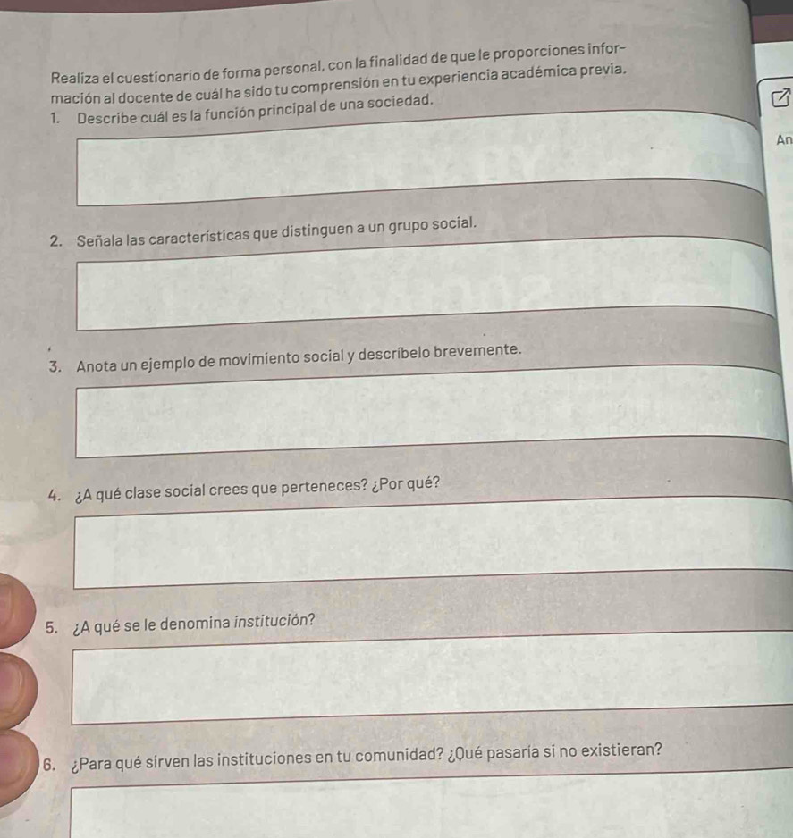 Realiza el cuestionario de forma personal, con la finalidad de que le proporciones infor- 
mación al docente de cuál ha sido tu comprensión en tu experiencia académica prevía. 
1. Describe cuál es la función principal de una sociedad. 
An 
2. Señala las características que distinguen a un grupo social. 
3. Anota un ejemplo de movimiento social y descríbelo brevemente. 
4. ¿A qué clase social crees que perteneces? ¿Por qué? 
5. ¿A qué se le denomina institución? 
6. ¿Para qué sirven las instituciones en tu comunidad? ¿Qué pasaría si no existieran?