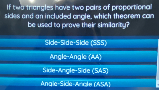 If two triangles have two pairs of proportional
sides and an included angle, which theorem can
be used to prove their similarity?
Side-Side-Side (SSS)
Angle-Angle (AA)
Side-Angle-Side (SAS)
Angle-Side-Angle (ASA)