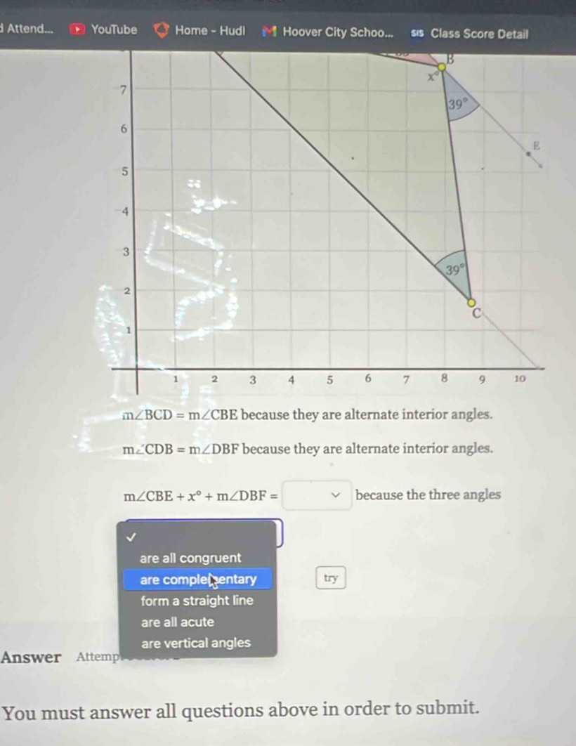 Attend... YouTube Home - Hudl Hoover City Schoo... sis Class Score Detail
B
x°
7
39°
6
E
5
4
3
39°
2
C
1
1 2 3 4 5 6 7 8 9 10
m∠ BCD=m∠ CBE because they are alternate interior angles.
m∠ CDB=m∠ DBF because they are alternate interior angles.
m∠ CBE+x°+m∠ DBF=□ because the three angles
are all congruent
are complementary try
form a straight line
are all acute
are vertical angles
Answer Attemp
You must answer all questions above in order to submit.