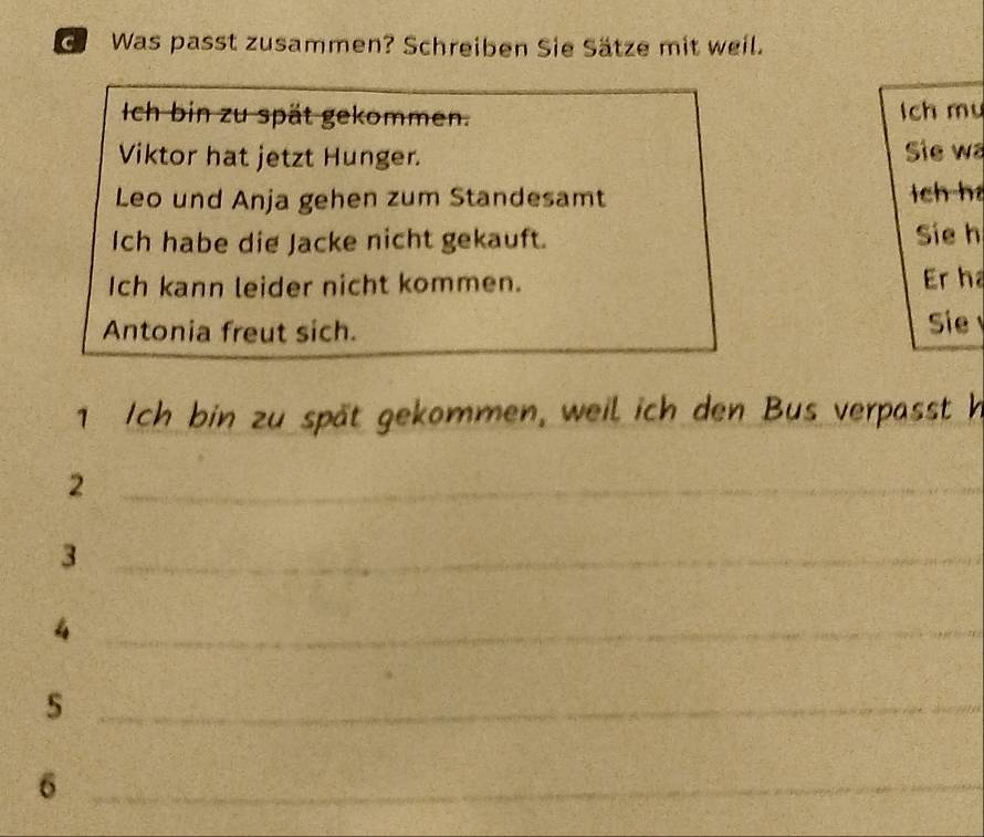 Was passt zusammen? Schreiben Sie Sätze mit weil. 
Ich bin zu spät gekommen. lch mu 
Viktor hat jetzt Hunger. Sie wa 
Leo und Anja gehen zum Standesamt lch ha 
Ich habe die Jacke nicht gekauft. Sie h 
Ich kann leider nicht kommen. Er ha 
Antonia freut sich. 
Sie 
1 Ich bin zu spät gekommen, weil ich den Bus verpasst h 
_2 
_3 
_4 
_ 
_6