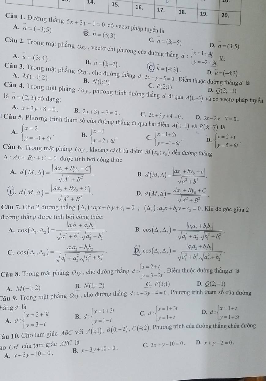 tuyến là
B. vector n=(5;3) C. n=(3;-5)
D. vector n=(3;5)
Câu 2. Trong mặt phẳng Oxy, vectơ chỉ phương của đường thẳng d:beginarrayl x=1+4t y=-2+_ 3tendarray. là:
B.
A. vector u=(3;4). vector u=(1;-2). C vector u=(4;3). D. vector u=(-4;3).
Câu 3. Trong mặt phẳng Oxy , cho dường thẳng d:2x-y-5=0 Điểm thuộc đường thắng đ là
A. M(-1;2)
B. N(1;2)
C. P(2;1)
D. Q(2;-1)
Câu 4. Trong mặt phẳng Oxy, phương trình đường thắng đ đi qua A(1;-3)
là vector n=(2;3) có dạng: và có vectơ pháp tuyến
A. x+3y+8=0. B. 2x+3y+7=0. C. 2x+3y+4=0. D. 3x-2y-7=0.
Câu 5. Phương trình tham số của đường thẳng đi qua hai điểm A(1;-1) và B(3;-7) là
A. beginarrayl x=2 y=-1+6tendarray. . B. beginarrayl x=1 y=2+6tendarray. . C. beginarrayl x=1+2t y=-1-6tendarray. . D. beginarrayl x=2+t y=5+6tendarray. .
Câu 6. Trong mặt phẳng Oxy , khoảng cách từ điểm M(x_0;y_0) đến đường thẳng
△ :Ax+By+C=0 được tính bởi công thức
A. d(M,△ )=frac |Ax_0+By_0-C|sqrt(A^2+B^2).
B. d(M,△ )=frac |ax_0+by_0+c|sqrt(a^2+b^2).
g. d(M,△ )=frac |Ax_0+By_0+C|sqrt(A^2+B^2). D. d(M,△ )=frac Ax_0+By_0+Csqrt(A^2+B^2).
Câu 7. Cho 2 đường thẳng (△ _1):a_1x+b_1y+c_1=0;(△ _2):a_2x+b_2y+c_2=0. Khi đó góc giữa 2
đường thắng được tính bởi công thức:
A. cos (△ _1,△ _2)=frac |a_1b_1+a_2b_2|(sqrt(a_1)^2+b_1^2· sqrt (a_2)^2+b_2^2). B. cos (△ _1,△ _2)=frac |a_1a_2+b_1b_2|(sqrt(a_1)^2+a_2^2· sqrt (b_1)^2+b_2^2).
C. cos (△ _1,△ _2)=frac a_1a_2+b_1b_2(sqrt(a_1)^2+a_2^2· sqrt (b_1)^2+b_2^2). D. cos (△ _1,△ _2)=frac |a_1a_2+b_1b_2|(sqrt(a_1)^2+b_1^2· sqrt (a_2)^2+b_2^2).
Câu 8. Trong mặt phẳng Oxy , cho đường thắng d:beginarrayl x=2+t y=3-2tendarray. , Điểm thuộc đường thẳng đ là
A. M(-1;2)
B. N(1;-2) C. P(3;1) D. Q(2;-1)
Câu 9. Trong mặt phăng Oxy , cho đường thắng d:x+3y-4=0. Phương trình tham soverset wedge  của đường
hẳng d là
A. d:beginarrayl x=2+3t y=3-tendarray. B. d:beginarrayl x=1+3t y=1-tendarray. C. d:beginarrayl x=1+3t y=1+tendarray. D. d:beginarrayl x=1+t y=1+3tendarray.
Câu 10. Cho tam giác ABC với A(1;1),B(0;-2),C(4;2). Phương trình của đường thẳng chứa đường
ao CH của tam giác ABC là
A. x+3y-10=0. B. x-3y+10=0. C. 3x+y-10=0. D. x+y-2=0.