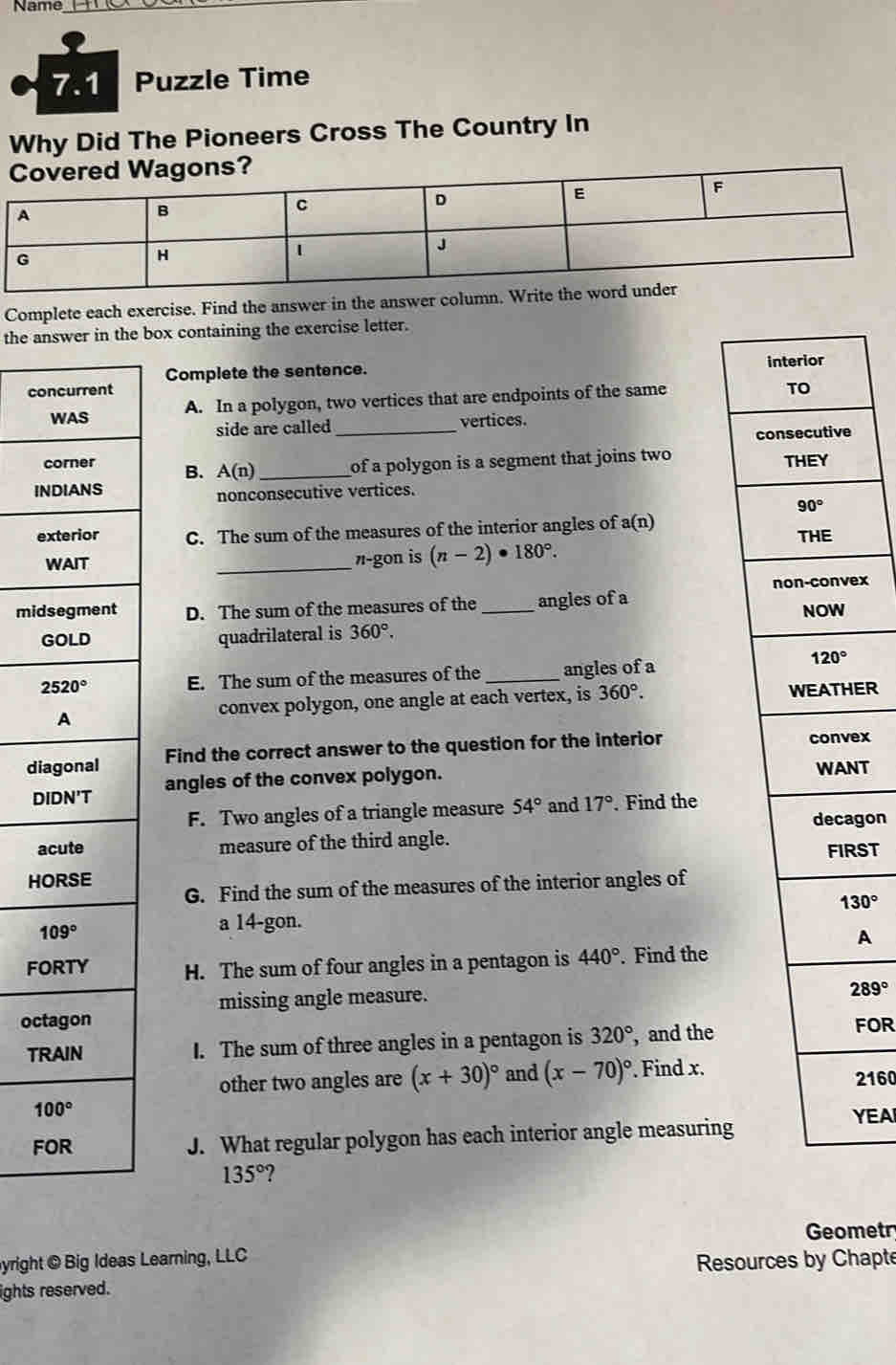 Name_
7.1 Puzzle Time
Why Did The Pioneers Cross The Country In
Complete each exercise. Find the answer in the answer colum
the answer in the box containing the exercise letter.
Complete the sentence.
concurrent 
WAS A. In a polygon, two vertices that are endpoints of the same
side are called_ vertices.
corner B. A(n) _ of a polygon is a segment that joins two 
INDIANS
nonconsecutive vertices. 
exterior C. The sum of the measures of the interior angles of a(n)
WAIT
_π-gon is (n-2)· 180°.
ex
mi D. The sum of the measures of the _angles of a
quadrilateral is 360°.
E. The sum of the measures of the _angles of a
convex polygon, one angle at each vertex, is 360°. ER
dFind the correct answer to the question for the interior ex
angles of the convex polygon. T
F. Two angles of a triangle measure 54° and 17°. Find the
measure of the third angle. gon
H ST
G. Find the sum of the measures of the interior angles of
130°
a 14-gon.
A
FH. The sum of four angles in a pentagon is 440°. Find the
missing angle measure.
289°
o FOR
T I. The sum of three angles in a pentagon is 320° , and the
other two angles are (x+30)^circ  and (x-70)^circ . Find x.2160
J. What regular polygon has each interior angle measuring
YEA
135° ?
Geometr
yright © Big Ideas Learning, LLC
Resources by Chapte
ights reserved.