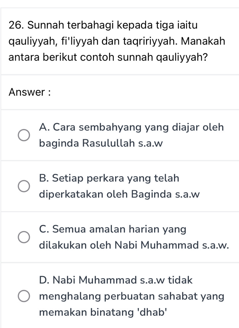 Sunnah terbahagi kepada tiga iaitu
qauliyyah, fi'liyyah dan taqririyyah. Manakah
antara berikut contoh sunnah qauliyyah?
Answer :
A. Cara sembahyang yang diajar oleh
baginda Rasulullah s.a.w
B. Setiap perkara yang telah
diperkatakan oleh Baginda s.a.w
C. Semua amalan harian yang
dilakukan oleh Nabi Muhammad s.a.w.
D. Nabi Muhammad s.a.w tidak
menghalang perbuatan sahabat yang
memakan binatang 'dhab'