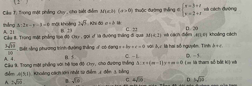 (2 
Câu 7. Trong mặt phẳng Oxy , cho biết điểm M(a;b)(a>0) thuộc đường thẳng d: beginarrayl x=3+t y=2+tendarray. và cách đường
thẳng △ :2x-y-3=0 một khoảng 2sqrt(5). Khi đó a+b là:
A. 21 B. 23 C. 22 D. 20
Câu 8. Trong mặt phẳng tọa độ Oxy , gọi là đường thảng đi qua M(4;2) và cách điểm A(1;0) khoảng cách
 3sqrt(10)/10 . Biết rằng phương trình đường thẳng đ có dạng x+by+c=0 với b,c là hai số nguyên. Tính b+c.
A. 4. B. 5. C. -1. D. -5.
Câu 9. Trong mặt phẳng với hệ tọa độ Oxy, cho đường thẳng △ :x+(m-1)y+m=0 (m là tham số bất kì) và
điểm A(5;1). Khoảng cách lớn nhất từ điểm 4 đến △ bang
A. 2sqrt(10). B. sqrt(10). C. 4sqrt(10).
D. 3sqrt(10).