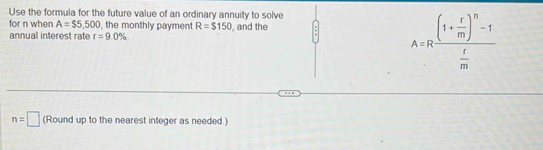 Use the formula for the future value of an ordinary annuity to solve 
for n when A=$5,500 , the monthly payment R=$150 , and the 
annual interest rate r=9.0%.
A=Rfrac (1+ r/m )^n-1 r/m 
n=□ (Round up to the nearest integer as needed.)