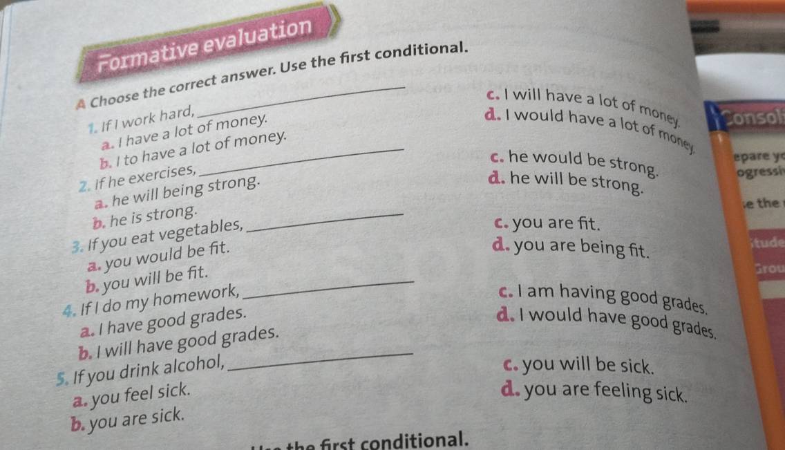 Formative evaluation
A Choose the correct answer. Use the first conditional.
c. I will have a lot of money Consol
1. If I work hard,
a. I have a lot of money.
d. I would have a lot of money.
b. I to have a lot of money.
epare y
c. he would be strong.
2. If he exercises,
ogressi
a. he will being strong.
d. he will be strong.
b. he is strong._
e the
3. If you eat vegetables,
c. you are fit.
a. you would be fit.
itude
d. you are being fit.
b. you will be fit._
Grou
4. If I do my homework,
c. I am having good grades.
a. I have good grades. d. I would have good grades.
b. I will have good grades.
5. If you drink alcohol,
c. you will be sick.
a. you feel sick. d. you are feeling sick.
b. you are sick.
t h e o n ditional.