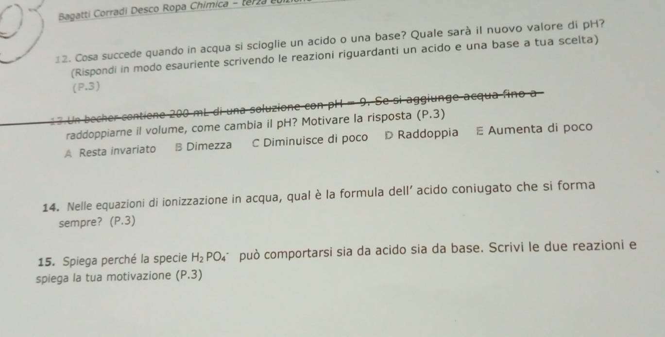 Bagatti Corradi Desco Ropa Chimica - terza
12. Cosa succede quando in acqua si scioglie un acido o una base? Quale sarà il nuovo valore di pH?
(Rispondi in modo esauriente scrivendo le reazioni riguardanti un acido e una base a tua scelta)
(P.3)
13 Un becher contiene 200 mL di una soluzione con pH = 9. Se si aggiunge acqua fino a
raddoppiarne il volume, come cambia il pH? Motivare la risposta (P.3)
A Resta invariato B Dimezza C Diminuisce di poco D Raddoppia E Aumenta di poco
14. Nelle equazioni di ionizzazione in acqua, qual è la formula dell’ acido coniugato che si forma
sempre? (P.3)
15. Spiega perché la specie H_2PO_4 può comportarsi sia da acido sia da base. Scrivi le due reazioni e
spiega la tua motivazione (P.3)