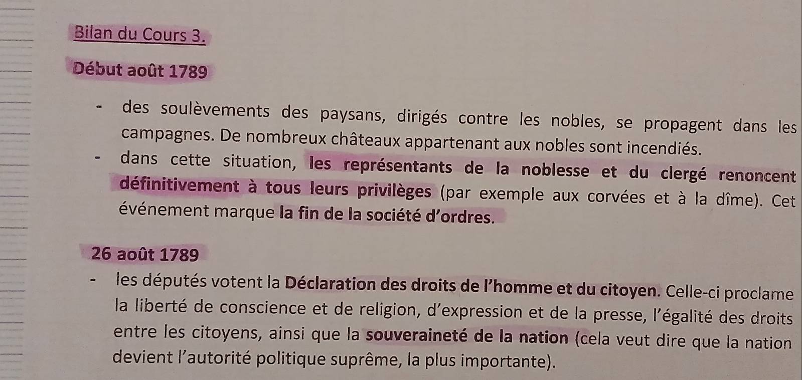 Bilan du Cours 3. 
Début août 1789 
des soulèvements des paysans, dirigés contre les nobles, se propagent dans les 
campagnes. De nombreux châteaux appartenant aux nobles sont incendiés. 
dans cette situation, les représentants de la noblesse et du clergé renoncent 
définitivement à tous leurs privilèges (par exemple aux corvées et à la dîme). Cet 
événement marque la fin de la société d'ordres. 
26 août 1789 
- les députés votent la Déclaration des droits de l'homme et du citoyen. Celle-ci proclame 
la liberté de conscience et de religion, d'expression et de la presse, l'égalité des droits 
entre les citoyens, ainsi que la souveraineté de la nation (cela veut dire que la nation 
devient l'autorité politique suprême, la plus importante).