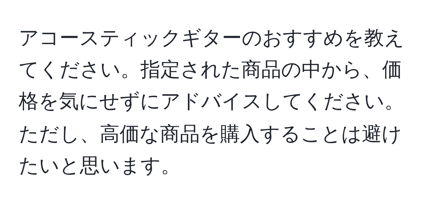 アコースティックギターのおすすめを教えてください。指定された商品の中から、価格を気にせずにアドバイスしてください。ただし、高価な商品を購入することは避けたいと思います。