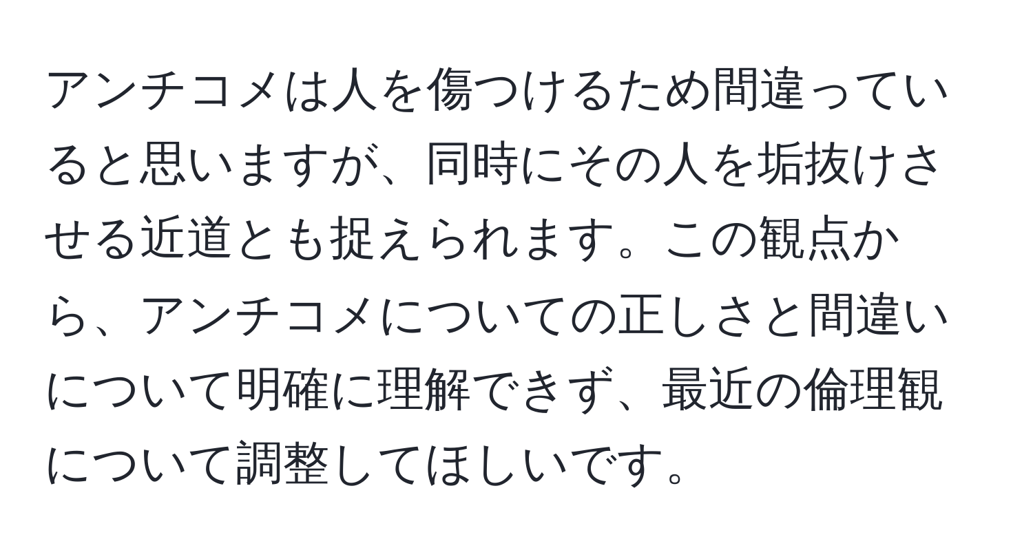 アンチコメは人を傷つけるため間違っていると思いますが、同時にその人を垢抜けさせる近道とも捉えられます。この観点から、アンチコメについての正しさと間違いについて明確に理解できず、最近の倫理観について調整してほしいです。