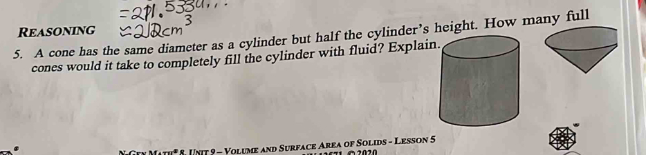 Reasoning 
5. A cone has the same diameter as a cylinder but half the cylinder’s height. How many full 
cones would it take to completely fill the cylinder with fluid? Explain 
NGTy Math* 8. Unit 9 - Volume and Surface Area of Solids - Lesson 5