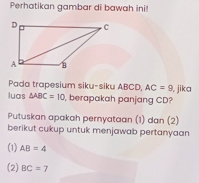 Perhatikan gambar di bawah ini! 
Pada trapesium siku-siku ABCD, AC=9 , jika 
luas △ ABC=10 , berapakah panjang CD? 
Putuskan apakah pernyataan (1) dan (2) 
berikut cukup untuk menjawab pertanyaan 
(1) AB=4
(2) BC=7