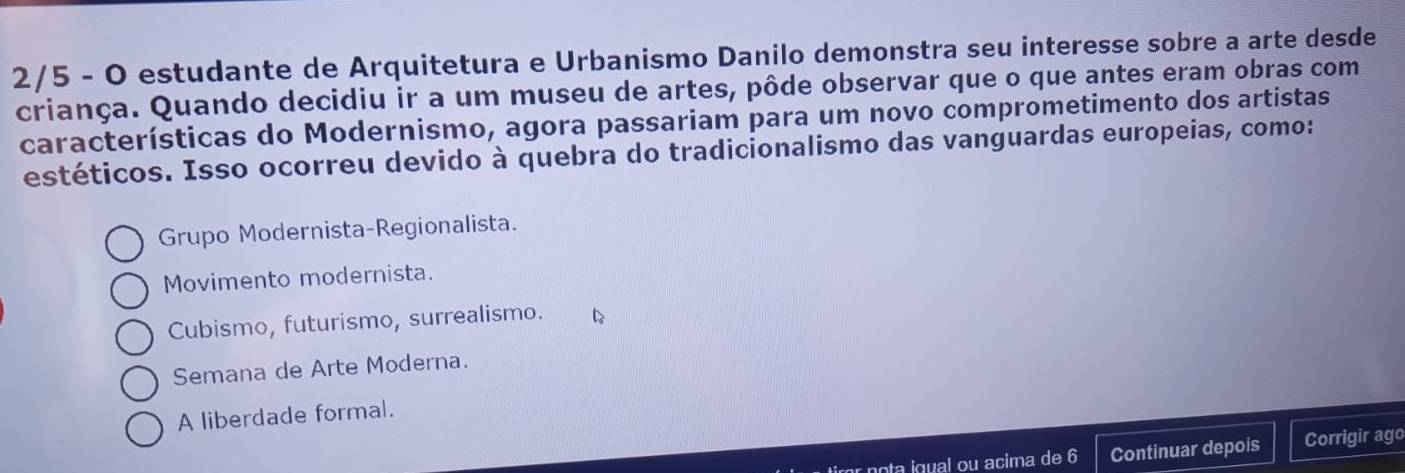 2/5 - O estudante de Arquitetura e Urbanismo Danilo demonstra seu interesse sobre a arte desde
criança. Quando decidiu ir a um museu de artes, pôde observar que o que antes eram obras com
características do Modernismo, agora passariam para um novo comprometimento dos artistas
estéticos. Isso ocorreu devido à quebra do tradicionalismo das vanguardas europeias, como:
Grupo Modernista-Regionalista.
Movimento modernista.
Cubismo, futurismo, surrealismo.
Semana de Arte Moderna.
A liberdade formal.
r o gual ou acima de 6 Continuar depois Corrigir ago